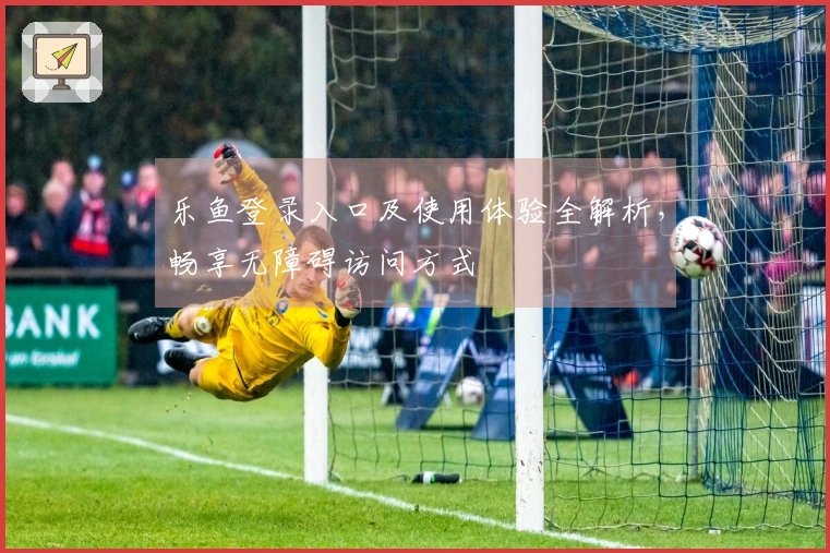 乐鱼登录入口及使用体验全解析，畅享无障碍访问方式