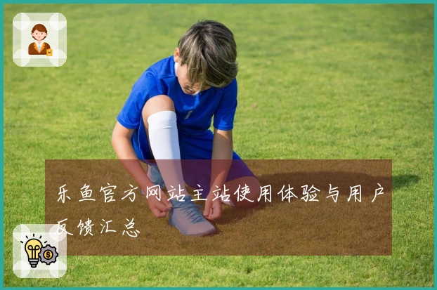 乐鱼官方网站主站使用体验与用户反馈汇总
