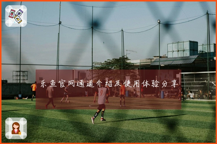 乐鱼官网通道介绍及使用体验分享