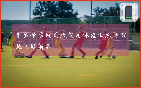 乐鱼登录网页版使用体验汇总与常见问题解答