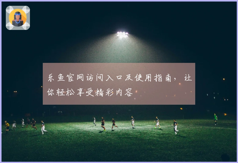 乐鱼官网访问入口及使用指南,让你轻松享受精彩内容