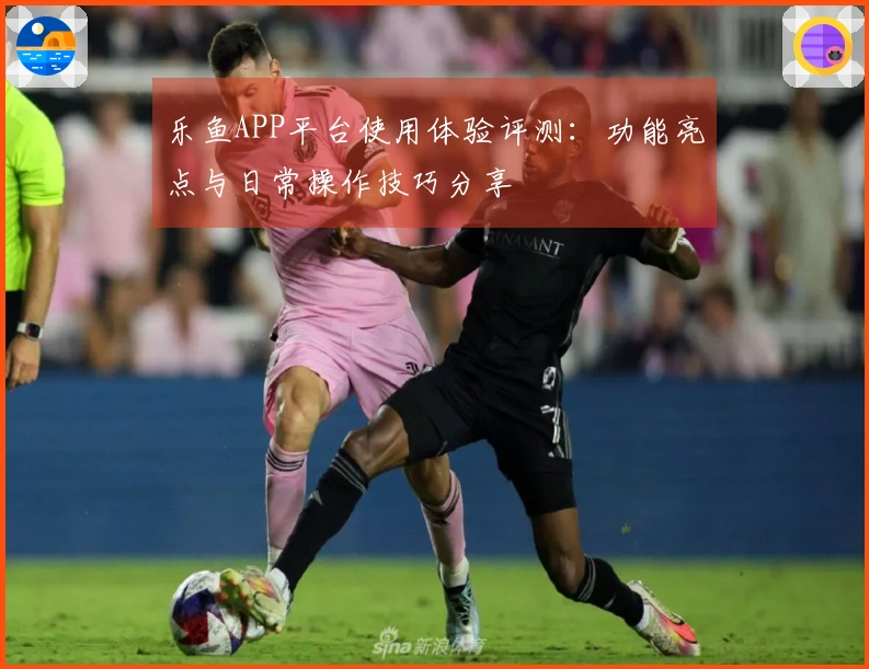 乐鱼APP平台使用体验评测：功能亮点与日常操作技巧分享