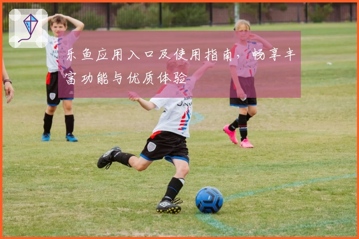 乐鱼应用入口及使用指南，畅享丰富功能与优质体验