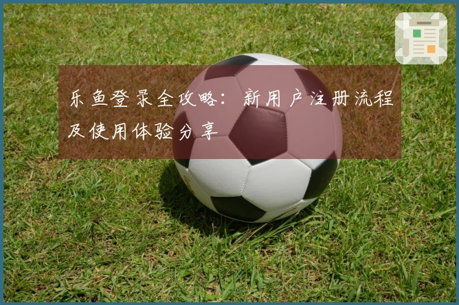 乐鱼登录全攻略：新用户注册流程及使用体验分享