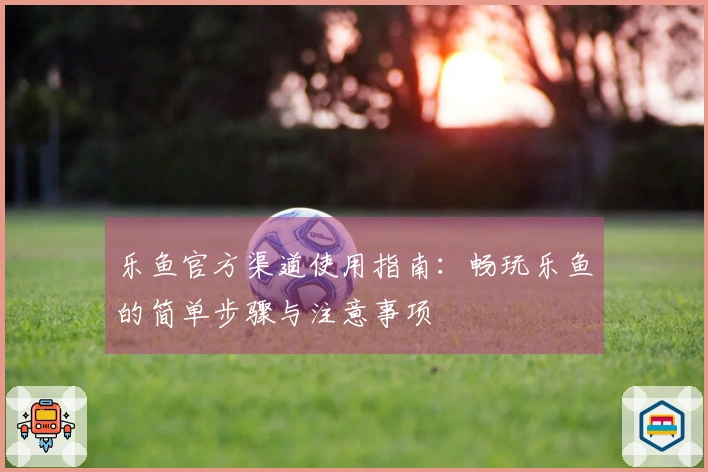 乐鱼官方渠道使用指南:畅玩乐鱼的简单步骤与注意事项