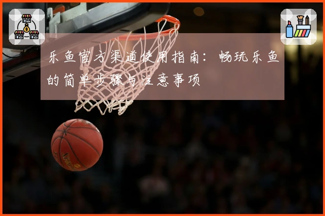 乐鱼官方渠道使用指南：畅玩乐鱼的简单步骤与注意事项