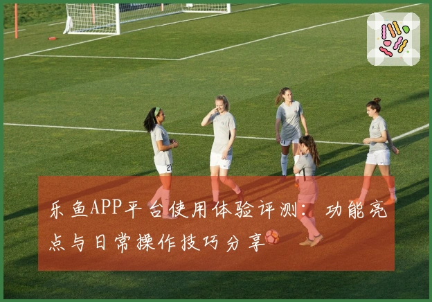 乐鱼APP平台使用体验评测：功能亮点与日常操作技巧分享