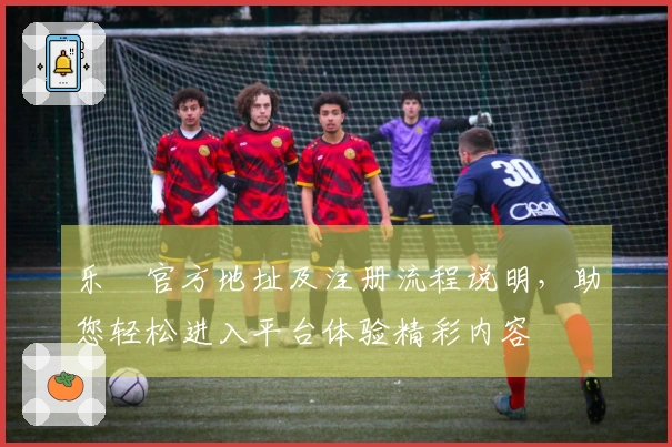 乐魚官方地址及注册流程说明，助您轻松进入平台体验精彩内容