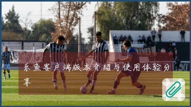 乐鱼客户端版本介绍与使用体验分享