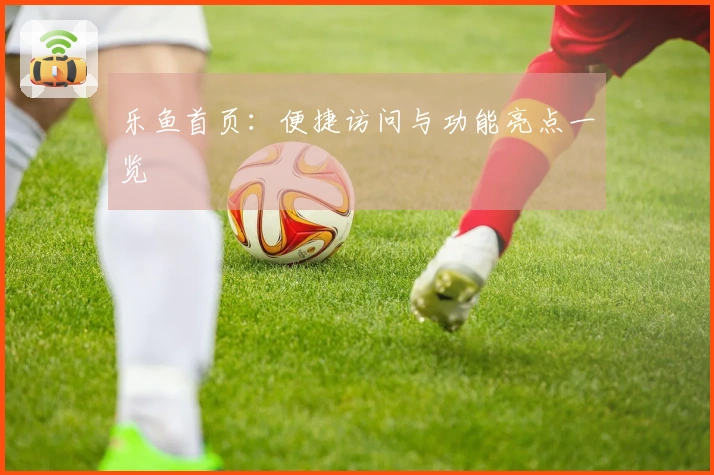 乐鱼首页：便捷访问与功能亮点一览