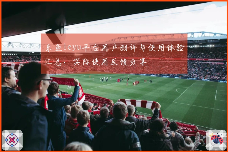 乐鱼leyu平台用户测评与使用体验汇总，实际使用反馈分享