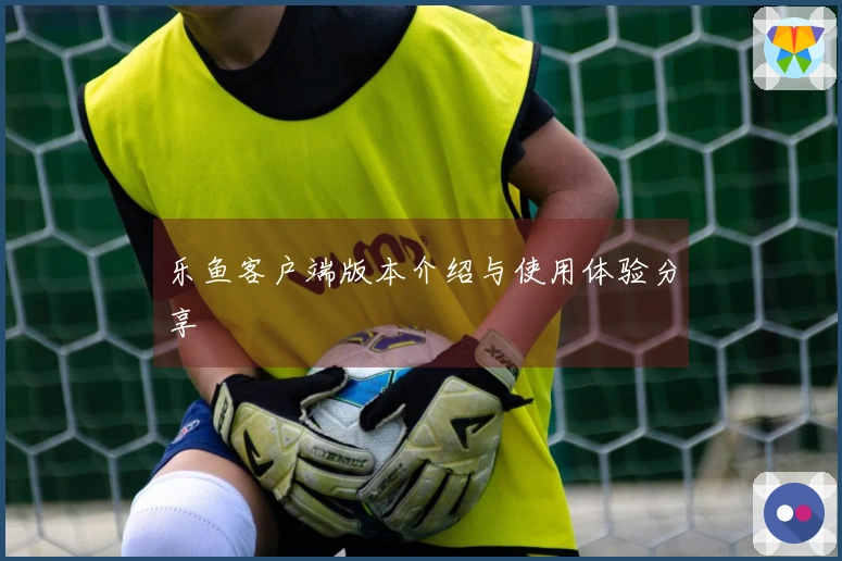 乐鱼客户端版本介绍与使用体验分享